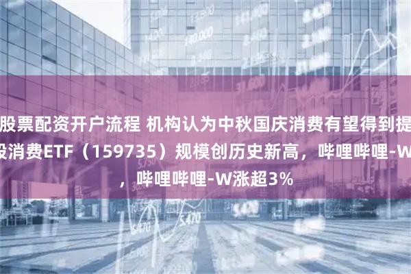 股票配资开户流程 机构认为中秋国庆消费有望得到提振，港股消费ETF（159735）规模创历史新高，哔哩哔哩-W涨超3%