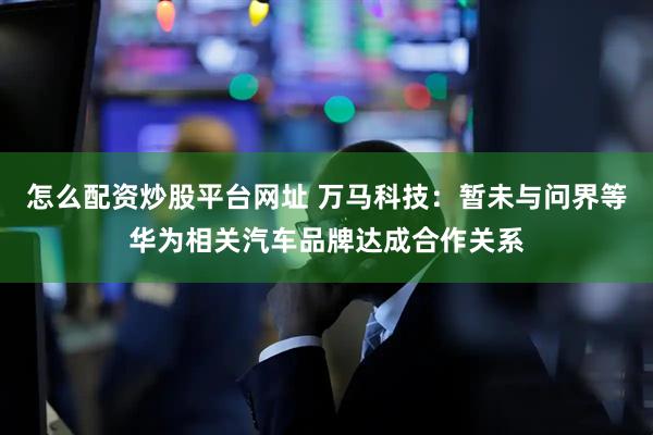 怎么配资炒股平台网址 万马科技：暂未与问界等华为相关汽车品牌达成合作关系