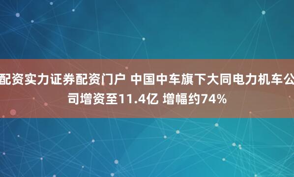 配资实力证券配资门户 中国中车旗下大同电力机车公司增资至11.4亿 增幅约74%
