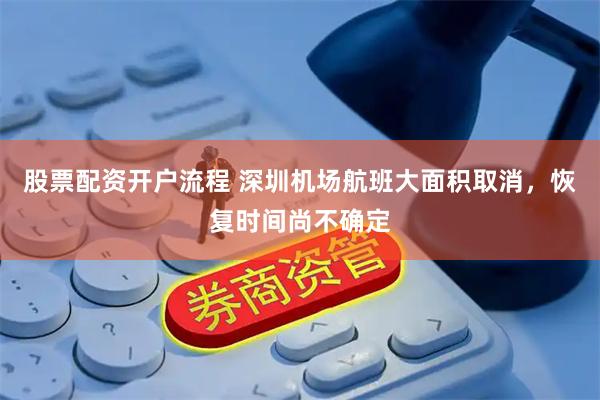 股票配资开户流程 深圳机场航班大面积取消，恢复时间尚不确定