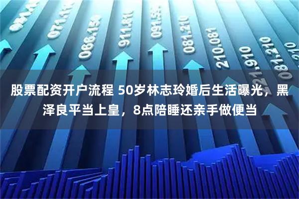 股票配资开户流程 50岁林志玲婚后生活曝光，黑泽良平当上皇，8点陪睡还亲手做便当