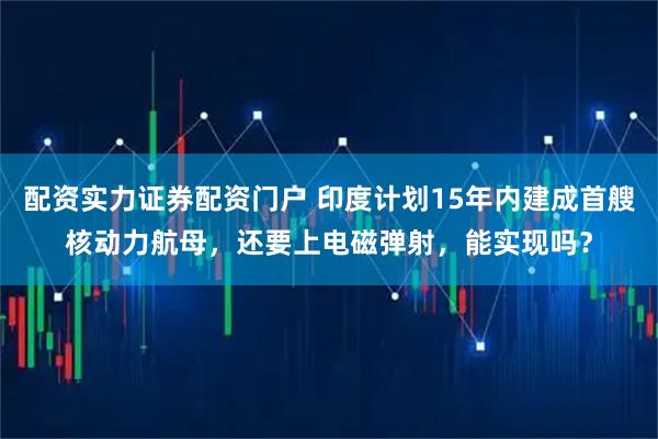 配资实力证券配资门户 印度计划15年内建成首艘核动力航母，还要上电磁弹射，能实现吗？
