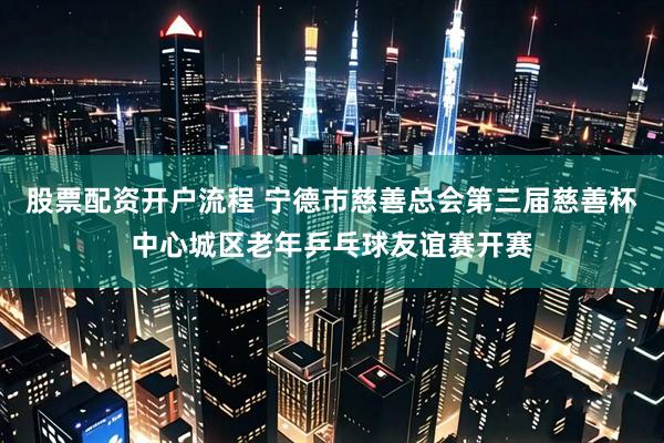 股票配资开户流程 宁德市慈善总会第三届慈善杯中心城区老年乒乓球友谊赛开赛