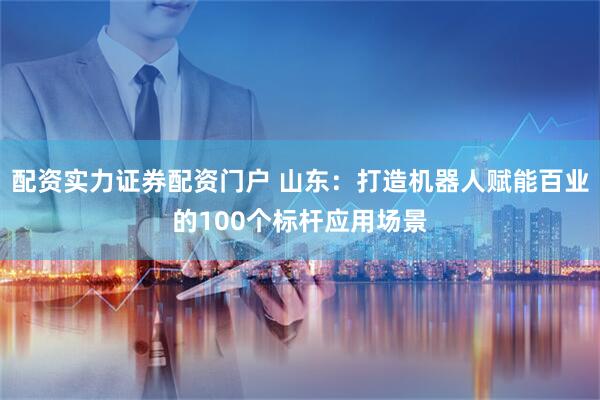 配资实力证券配资门户 山东:打造机器人赋能百业的100个标杆应用场景