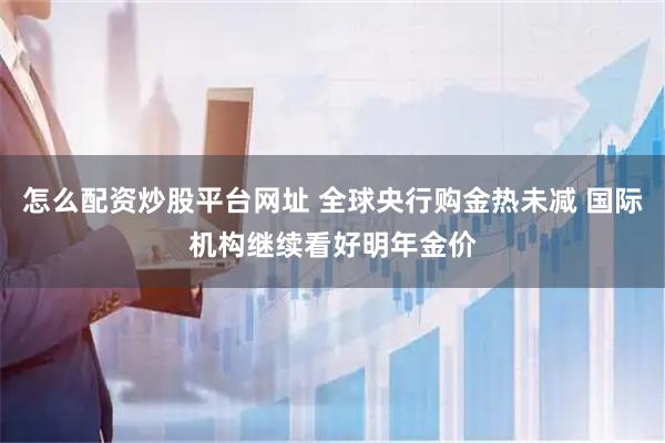怎么配资炒股平台网址 全球央行购金热未减 国际机构继续看好明年金价