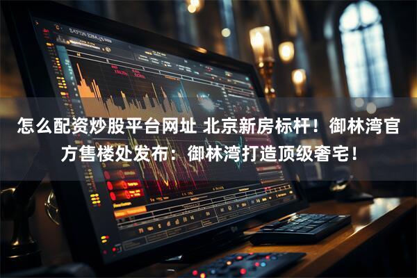 怎么配资炒股平台网址 北京新房标杆！御林湾官方售楼处发布：御林湾打造顶级奢宅！