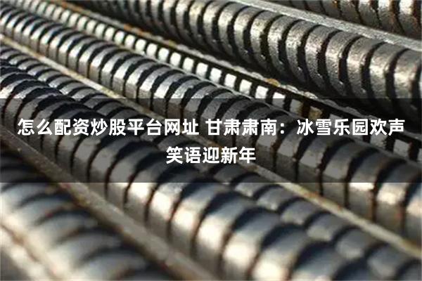 怎么配资炒股平台网址 甘肃肃南：冰雪乐园欢声笑语迎新年