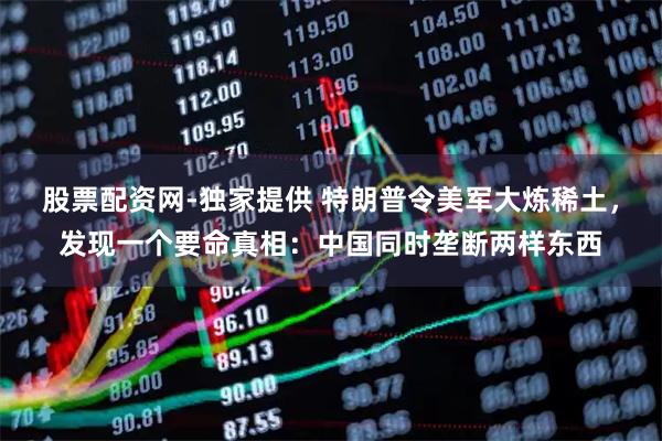 股票配资网-独家提供 特朗普令美军大炼稀土，发现一个要命真相：中国同时垄断两样东西