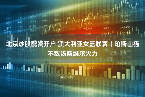 北京炒股配资开户 澳大利亚女篮联赛｜珀斯山猫不敌汤斯维尔火力