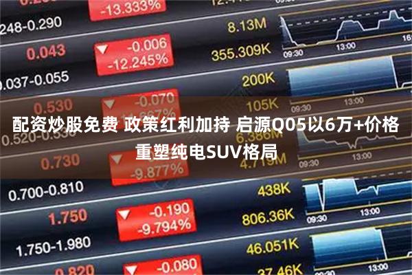 配资炒股免费 政策红利加持 启源Q05以6万+价格重塑纯电SUV格局