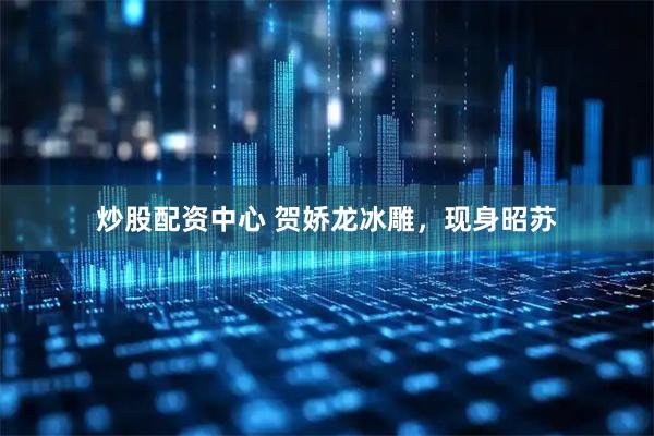 炒股配资中心 贺娇龙冰雕，现身昭苏
