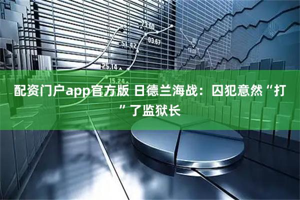 配资门户app官方版 日德兰海战：囚犯意然“打”了监狱长