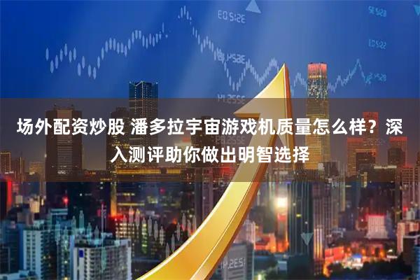场外配资炒股 潘多拉宇宙游戏机质量怎么样？深入测评助你做出明智选择