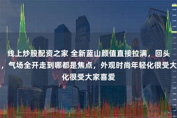 线上炒股配资之家 全新蓝山颜值直接拉满，回头率爆表，气场全开走到哪都是焦点，外观时尚年轻化很受大家喜爱