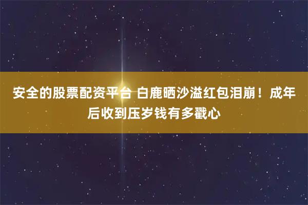 安全的股票配资平台 白鹿晒沙溢红包泪崩!成年后收到压岁钱有多戳心