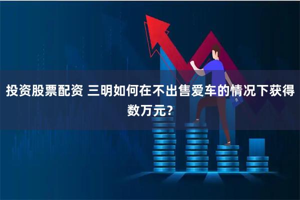 投资股票配资 三明如何在不出售爱车的情况下获得数万元？