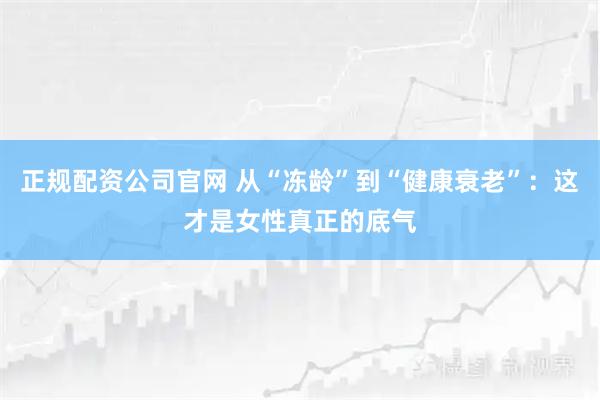 正规配资公司官网 从“冻龄”到“健康衰老”：这才是女性真正的底气