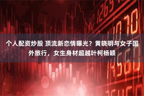 个人配资炒股 顶流新恋情曝光?黄晓明与女子国外旅行,女生身材超越叶柯杨颖