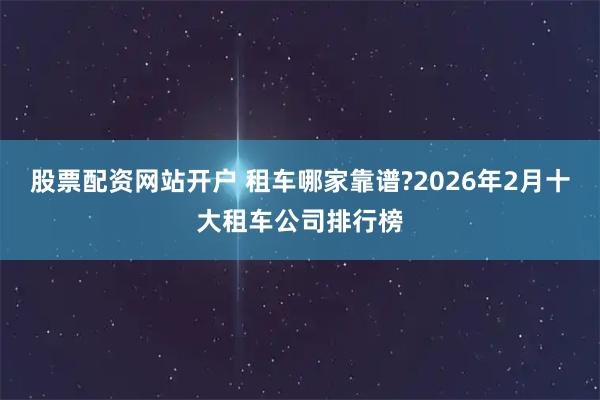 股票配资网站开户 租车哪家靠谱?2026年2月十大租车公司排行榜