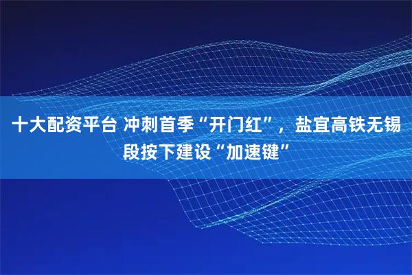 十大配资平台 冲刺首季“开门红”，盐宜高铁无锡段按下建设“加速键”