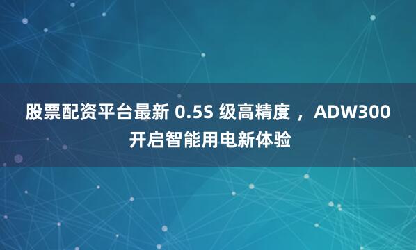 股票配资平台最新 0.5S 级高精度 ，ADW300 开启智能用电新体验