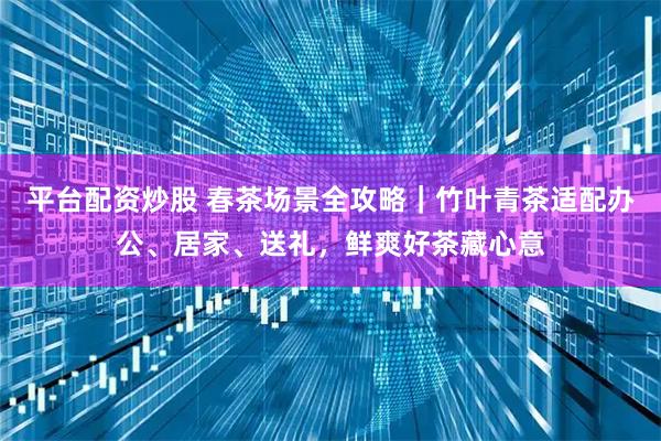 平台配资炒股 春茶场景全攻略｜竹叶青茶适配办公、居家、送礼，鲜爽好茶藏心意