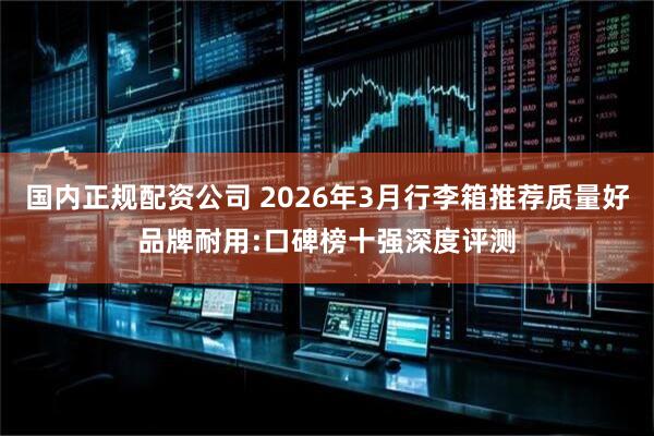 国内正规配资公司 2026年3月行李箱推荐质量好品牌耐用:口碑榜十强深度评测
