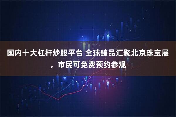 国内十大杠杆炒股平台 全球臻品汇聚北京珠宝展，市民可免费预约参观