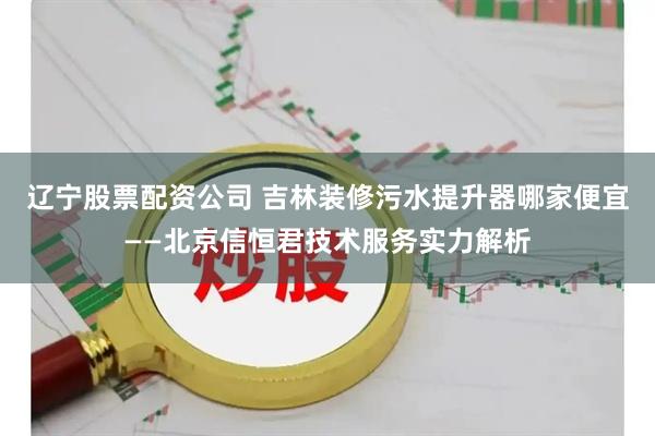 辽宁股票配资公司 吉林装修污水提升器哪家便宜——北京信恒君技术服务实力解析