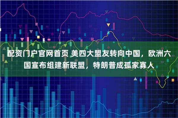 配资门户官网首页 美四大盟友转向中国，欧洲六国宣布组建新联盟，特朗普成孤家寡人