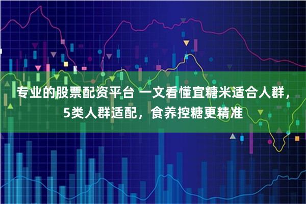 专业的股票配资平台 一文看懂宜糖米适合人群，5类人群适配，食养控糖更精准