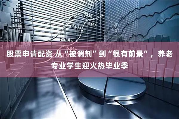 股票申请配资 从“被调剂”到“很有前景”，养老专业学生迎火热毕业季