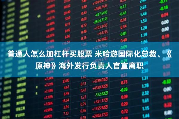 普通人怎么加杠杆买股票 米哈游国际化总裁、《原神》海外发行负责人官宣离职