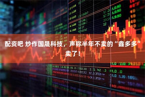 配资吧 炒作国晟科技，声称半年不卖的“鑫多多”卖了！