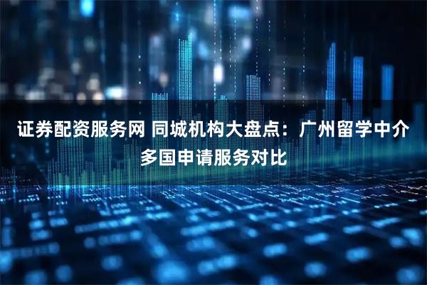 证券配资服务网 同城机构大盘点：广州留学中介多国申请服务对比