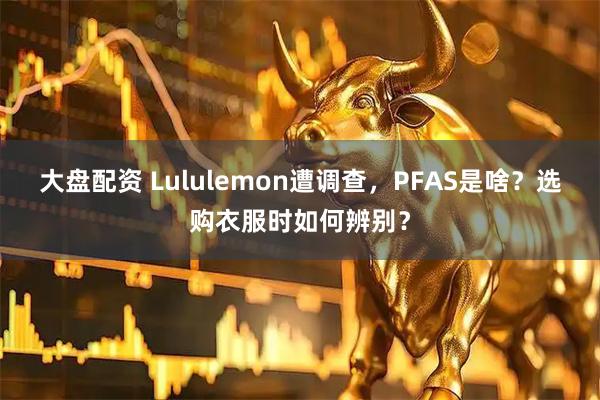 大盘配资 Lululemon遭调查，PFAS是啥？选购衣服时如何辨别？