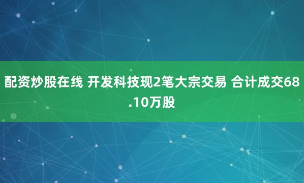 配资炒股在线 开发科技现2笔大宗交易 合计成交68.10万股