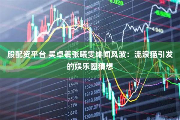 股配资平台 吴卓羲张曦雯绯闻风波：流浪猫引发的娱乐圈猜想