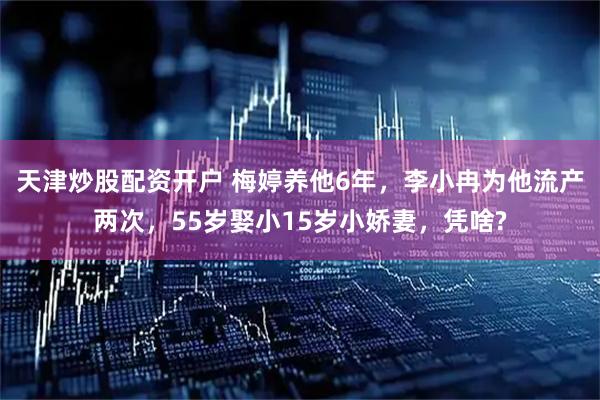 天津炒股配资开户 梅婷养他6年，李小冉为他流产两次，55岁娶小15岁小娇妻，凭啥?
