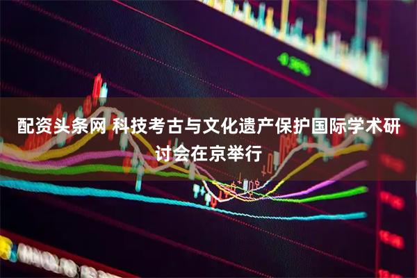 配资头条网 科技考古与文化遗产保护国际学术研讨会在京举行