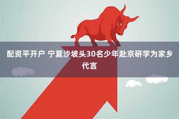 配资平开户 宁夏沙坡头30名少年赴京研学为家乡代言