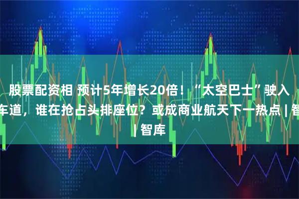 股票配资相 预计5年增长20倍！“太空巴士”驶入快车道，谁在抢占头排座位？或成商业航天下一热点 | 智库