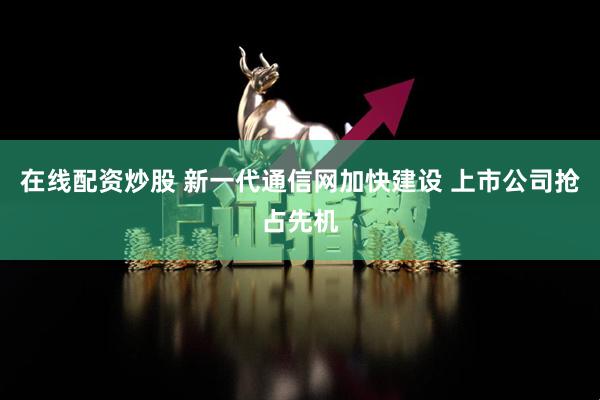 在线配资炒股 新一代通信网加快建设 上市公司抢占先机