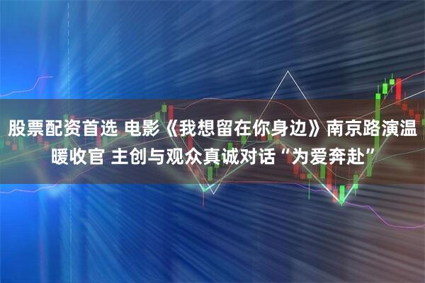 股票配资首选 电影《我想留在你身边》南京路演温暖收官 主创与观众真诚对话“为爱奔赴”