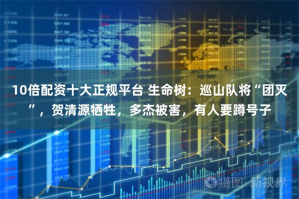 10倍配资十大正规平台 生命树：巡山队将“团灭”，贺清源牺牲，多杰被害，有人要蹲号子